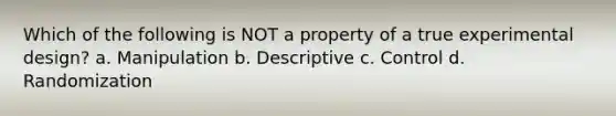 Which of the following is NOT a property of a true experimental design? a. Manipulation b. Descriptive c. Control d. Randomization