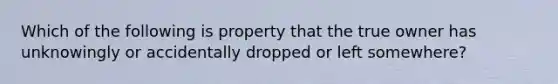 Which of the following is property that the true owner has unknowingly or accidentally dropped or left somewhere?