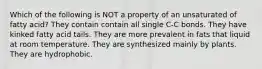 Which of the following is NOT a property of an unsaturated of fatty acid? They contain contain all single C-C bonds. They have kinked fatty acid tails. They are more prevalent in fats that liquid at room temperature. They are synthesized mainly by plants. They are hydrophobic.