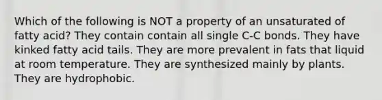 Which of the following is NOT a property of an unsaturated of fatty acid? They contain contain all single C-C bonds. They have kinked fatty acid tails. They are more prevalent in fats that liquid at room temperature. They are synthesized mainly by plants. They are hydrophobic.