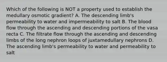 Which of the following is NOT a property used to establish the medullary osmotic gradient? A. The descending limb's permeability to water and impermeability to salt B. The blood flow through the ascending and descending portions of the vasa recta C. The filtrate flow through the ascending and descending limbs of the long nephron loops of juxtamedullary nephrons D. The ascending limb's permeability to water and permeability to salt