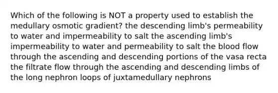 Which of the following is NOT a property used to establish the medullary osmotic gradient? the descending limb's permeability to water and impermeability to salt the ascending limb's impermeability to water and permeability to salt <a href='https://www.questionai.com/knowledge/k7oXMfj7lk-the-blood' class='anchor-knowledge'>the blood</a> flow through the ascending and descending portions of the vasa recta the filtrate flow through the ascending and descending limbs of the long nephron loops of juxtamedullary nephrons