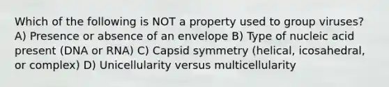 Which of the following is NOT a property used to group viruses? A) Presence or absence of an envelope B) Type of nucleic acid present (DNA or RNA) C) Capsid symmetry (helical, icosahedral, or complex) D) Unicellularity versus multicellularity