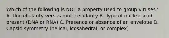 Which of the following is NOT a property used to group viruses? A. Unicellularity versus multicellularity B. Type of nucleic acid present (DNA or RNA) C. Presence or absence of an envelope D. Capsid symmetry (helical, icosahedral, or complex)