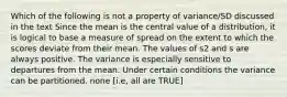 Which of the following is not a property of variance/SD discussed in the text Since the mean is the central value of a distribution, it is logical to base a measure of spread on the extent to which the scores deviate from their mean. The values of s2 and s are always positive. The variance is especially sensitive to departures from the mean. Under certain conditions the variance can be partitioned. none [i.e, all are TRUE]