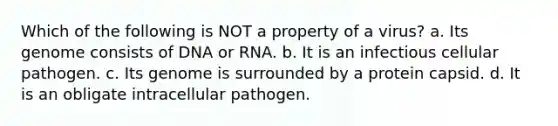 Which of the following is NOT a property of a virus? a. Its genome consists of DNA or RNA. b. It is an infectious cellular pathogen. c. Its genome is surrounded by a protein capsid. d. It is an obligate intracellular pathogen.