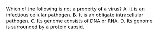 Which of the following is not a property of a virus? A. It is an infectious cellular pathogen. B. It is an obligate intracellular pathogen. C. Its genome consists of DNA or RNA. D. Its genome is surrounded by a protein capsid.