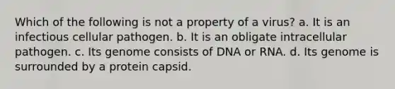 Which of the following is not a property of a virus? a. It is an infectious cellular pathogen. b. It is an obligate intracellular pathogen. c. Its genome consists of DNA or RNA. d. Its genome is surrounded by a protein capsid.