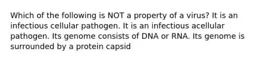 Which of the following is NOT a property of a virus? It is an infectious cellular pathogen. It is an infectious acellular pathogen. Its genome consists of DNA or RNA. Its genome is surrounded by a protein capsid