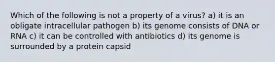 Which of the following is not a property of a virus? a) it is an obligate intracellular pathogen b) its genome consists of DNA or RNA c) it can be controlled with antibiotics d) its genome is surrounded by a protein capsid