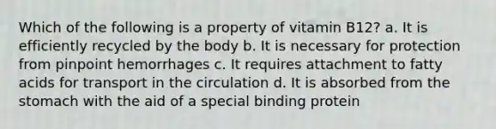 Which of the following is a property of vitamin B12? a. It is efficiently recycled by the body b. It is necessary for protection from pinpoint hemorrhages c. It requires attachment to fatty acids for transport in the circulation d. It is absorbed from <a href='https://www.questionai.com/knowledge/kLccSGjkt8-the-stomach' class='anchor-knowledge'>the stomach</a> with the aid of a special binding protein