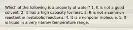 Which of the following is a property of water? 1. It is not a good solvent. 2. It has a high capacity for heat. 3. It is not a common reactant in metabolic reactions. 4. It is a nonpolar molecule. 5. It is liquid in a very narrow temperature range.