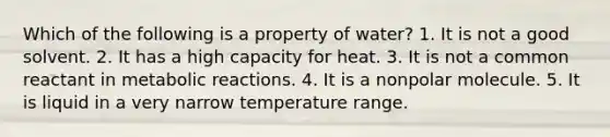 Which of the following is a property of water? 1. It is not a good solvent. 2. It has a high capacity for heat. 3. It is not a common reactant in metabolic reactions. 4. It is a nonpolar molecule. 5. It is liquid in a very narrow temperature range.