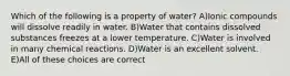 Which of the following is a property of water? A)Ionic compounds will dissolve readily in water. B)Water that contains dissolved substances freezes at a lower temperature. C)Water is involved in many chemical reactions. D)Water is an excellent solvent. E)All of these choices are correct