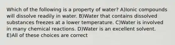 Which of the following is a property of water? A)Ionic compounds will dissolve readily in water. B)Water that contains dissolved substances freezes at a lower temperature. C)Water is involved in many <a href='https://www.questionai.com/knowledge/kc6NTom4Ep-chemical-reactions' class='anchor-knowledge'>chemical reactions</a>. D)Water is an excellent solvent. E)All of these choices are correct