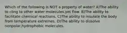 Which of the following is NOT a property of water? A)The ability to cling to other water molecules,yet flow. B)The ability to facilitate chemical reactions. C)The ability to insulate the body from temperature extremes. D)The ability to dissolve nonpolar,hydrophobic molecules.