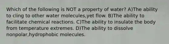 Which of the following is NOT a property of water? A)The ability to cling to other water molecules,yet flow. B)The ability to facilitate <a href='https://www.questionai.com/knowledge/kc6NTom4Ep-chemical-reactions' class='anchor-knowledge'>chemical reactions</a>. C)The ability to insulate the body from temperature extremes. D)The ability to dissolve nonpolar,hydrophobic molecules.