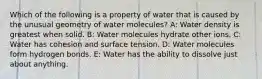 Which of the following is a property of water that is caused by the unusual geometry of water molecules? A: Water density is greatest when solid. B: Water molecules hydrate other ions. C: Water has cohesion and surface tension. D: Water molecules form hydrogen bonds. E: Water has the ability to dissolve just about anything.