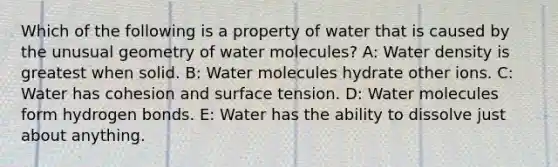 Which of the following is a property of water that is caused by the unusual geometry of water molecules? A: Water density is greatest when solid. B: Water molecules hydrate other ions. C: Water has cohesion and surface tension. D: Water molecules form hydrogen bonds. E: Water has the ability to dissolve just about anything.