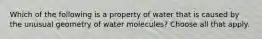 Which of the following is a property of water that is caused by the unusual geometry of water molecules? Choose all that apply.