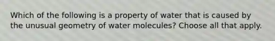 Which of the following is a property of water that is caused by the unusual geometry of water molecules? Choose all that apply.