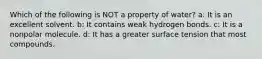 Which of the following is NOT a property of water? a: It is an excellent solvent. b: It contains weak hydrogen bonds. c: It is a nonpolar molecule. d: It has a greater surface tension that most compounds.