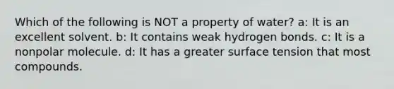 Which of the following is NOT a property of water? a: It is an excellent solvent. b: It contains weak hydrogen bonds. c: It is a nonpolar molecule. d: It has a greater surface tension that most compounds.