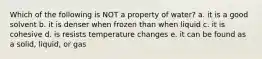 Which of the following is NOT a property of water? a. it is a good solvent b. it is denser when frozen than when liquid c. it is cohesive d. is resists temperature changes e. it can be found as a solid, liquid, or gas