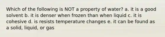 Which of the following is NOT a property of water? a. it is a good solvent b. it is denser when frozen than when liquid c. it is cohesive d. is resists temperature changes e. it can be found as a solid, liquid, or gas