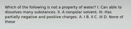 Which of the following is not a property of water? I. Can able to dissolves many substances. II. A nonpolar solvent. III. Has partially negative and positive charges. A. I B. II C. III D. None of these