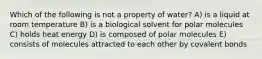 Which of the following is not a property of water? A) is a liquid at room temperature B) is a biological solvent for polar molecules C) holds heat energy D) is composed of polar molecules E) consists of molecules attracted to each other by covalent bonds