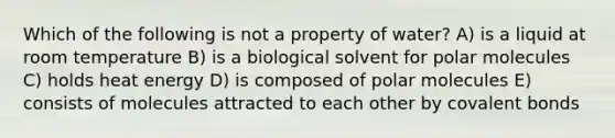 Which of the following is not a property of water? A) is a liquid at room temperature B) is a biological solvent for polar molecules C) holds heat energy D) is composed of polar molecules E) consists of molecules attracted to each other by <a href='https://www.questionai.com/knowledge/kWply8IKUM-covalent-bonds' class='anchor-knowledge'>covalent bonds</a>