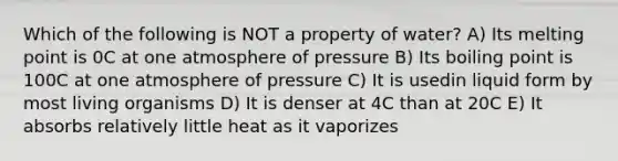 Which of the following is NOT a property of water? A) Its melting point is 0C at one atmosphere of pressure B) Its boiling point is 100C at one atmosphere of pressure C) It is usedin liquid form by most living organisms D) It is denser at 4C than at 20C E) It absorbs relatively little heat as it vaporizes