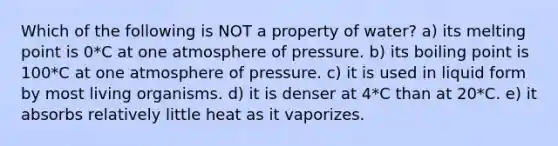 Which of the following is NOT a property of water? a) its melting point is 0*C at one atmosphere of pressure. b) its boiling point is 100*C at one atmosphere of pressure. c) it is used in liquid form by most living organisms. d) it is denser at 4*C than at 20*C. e) it absorbs relatively little heat as it vaporizes.