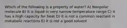 Which of the following is a property of water? A) Nonpolar molecule B) It is liquid in very narrow temperature range C) It has a high capacity for heat D) It is not a common reactant in metabolic reactions E) It is not a good solvent