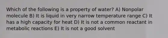 Which of the following is a property of water? A) Nonpolar molecule B) It is liquid in very narrow temperature range C) It has a high capacity for heat D) It is not a common reactant in metabolic reactions E) It is not a good solvent