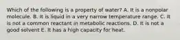 Which of the following is a property of water? A. It is a nonpolar molecule. B. It is liquid in a very narrow temperature range. C. It is not a common reactant in metabolic reactions. D. It is not a good solvent E. It has a high capacity for heat.