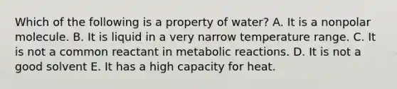 Which of the following is a property of water? A. It is a nonpolar molecule. B. It is liquid in a very narrow temperature range. C. It is not a common reactant in metabolic reactions. D. It is not a good solvent E. It has a high capacity for heat.