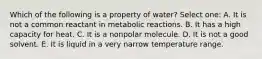 Which of the following is a property of water? Select one: A. It is not a common reactant in metabolic reactions. B. It has a high capacity for heat. C. It is a nonpolar molecule. D. It is not a good solvent. E. It is liquid in a very narrow temperature range.