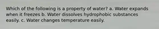 Which of the following is a property of water? a. Water expands when it freezes b. Water dissolves hydrophobic substances easily. c. Water changes temperature easily.