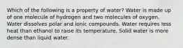 Which of the following is a property of water? Water is made up of one molecule of hydrogen and two molecules of oxygen. Water dissolves polar and ionic compounds. Water requires less heat than ethanol to raise its temperature. Solid water is more dense than liquid water.