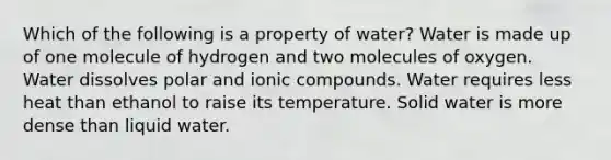 Which of the following is a property of water? Water is made up of one molecule of hydrogen and two molecules of oxygen. Water dissolves polar and ionic compounds. Water requires less heat than ethanol to raise its temperature. Solid water is more dense than liquid water.