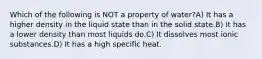 Which of the following is NOT a property of water?A) It has a higher density in the liquid state than in the solid state.B) It has a lower density than most liquids do.C) It dissolves most ionic substances.D) It has a high specific heat.