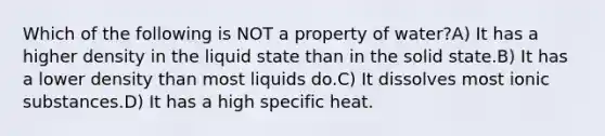 Which of the following is NOT a property of water?A) It has a higher density in the liquid state than in the solid state.B) It has a lower density than most liquids do.C) It dissolves most ionic substances.D) It has a high specific heat.