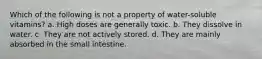 Which of the following is not a property of water-soluble vitamins? a. High doses are generally toxic. b. They dissolve in water. c. They are not actively stored. d. They are mainly absorbed in the small intestine.