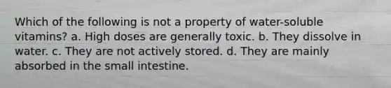 Which of the following is not a property of water-soluble vitamins? a. High doses are generally toxic. b. They dissolve in water. c. They are not actively stored. d. They are mainly absorbed in the small intestine.