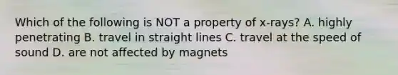 Which of the following is NOT a property of x-rays? A. highly penetrating B. travel in straight lines C. travel at the speed of sound D. are not affected by magnets