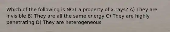 Which of the following is NOT a property of x-rays? A) They are invisible B) They are all the same energy C) They are highly penetrating D) They are heterogeneous