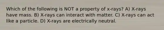 Which of the following is NOT a property of x-rays? A) X-rays have mass. B) X-rays can interact with matter. C) X-rays can act like a particle. D) X-rays are electrically neutral.