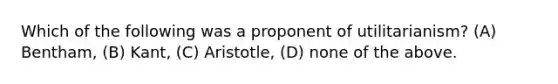 Which of the following was a proponent of utilitarianism? (A) Bentham, (B) Kant, (C) Aristotle, (D) none of the above.